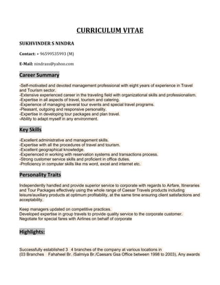 CURRICULUM VITAE
SUKHVINDER S NINDRA
Contact: + 96599535993 (M)
E-Mail: nindrass@yahoo.com
Career Summary
-Self-motivated and devoted management professional with eight years of experience in Travel
and Tourism sector.
-Extensive experienced career in the traveling field with organizational skills and professionalism.
-Expertise in all aspects of travel, tourism and catering.
-Experience of managing several tour events and special travel programs.
-Pleasant, outgoing and responsive personality.
-Expertise in developing tour packages and plan travel.
-Ability to adapt myself in any environment.
Key Skills
-Excellent administrative and management skills.
-Expertise with all the procedures of travel and tourism.
-Excellent geographical knowledge.
-Experienced in working with reservation systems and transactions process.
-Strong customer service skills and proficient in office duties.
-Proficiency in computer skills like ms word, excel and internet etc.
Personality Traits
Independently handled and provide superior service to corporate with regards to Airfare, Itineraries
and Tour Packages effectively using the whole range of Caesar Travels products including
leisure/auxiliary products at optimum profitability, at the same time ensuring client satisfactions and
acceptability.
Keep managers updated on competitive practices.
Developed expertise in group travels to provide quality service to the corporate customer.
Negotiate for special fares with Airlines on behalf of corporate
Highlights:
Successfully established 3 4 branches of the company at various locations in
(03 Branches Fahaheel Br. /Salmiya Br./Caesars Gsa Office between 1998 to 2003), Any awards
 