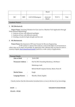 Board
SSC 2005 A.K.N.H Khamgaon Amravati
Board
72.13 % First
1. ME (Mechanical):
Project Name: Assessing Vibration for Gear used in a Machine Tool Application through
Finite Element Methodology
 Analysis of Gear with different topologies.
 Analysis of Gear with different material.
 Creating a results for high strength and low cost.
2. BE (Mechanical):
Project Name: Development of 3D Laser Scanner for Reverse Engineering
A 3D scanner is a device that analyzes a real-world object or environment to
collect data on its shape and possibly its appearance this collected data can then be used to
construct digital, three dimensional models useful for a wide variety of applications.
Date of Birth : 24-04-1989
Permanent Address : Flat No.505, Friendship Residency, Old Baner-
Mahalunge road,
Behind Shroff’s Supriya Society, Baner, Pune-45
Marital Status : Single
Language Known : Marathi, Hindi, English.
I hereby declare that the information furnished above is true to the best of my knowledge.
DATE : - YOGESH P.CHAUDHARI
PLACE: - PUNE
Personal Details
Academic Projects
 