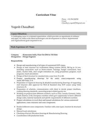 Curriculum Vitae
Yogesh Chaudhari
A challenging career in a reputed organization, which provides an opportunity to enhance
and apply my skills in the latest technologies and developments to achieve departmental
and organizational goals imparted to me.
Company : Konecranes India, Pune Oct 2014 to Till Date
Designation : Design Engineer
Responsibility
 Design and manufacturing of all types of customized EOT cranes.
 Design of steel structure for workstation lifting systems (WLS), 500 kg to 1.6 ton,
including connections such as beam-column, bracings, hanger connections, base
plates, Anchor bolts, steel weight estimation etc. using proprietary program, excel
programs, hand calculations.
 Design of Steel structure for standard duty crane from 3t to 40t.
 Prepare manufacturing drawings for the entire crane/components using
AutoCAD/Tekla 21.0.
 Preparation of Approval drawing & detailed manufacturing drawings of supporting
steel structure after approval for WLS & Standard duty EOT cranes using Tekla
structures 21.
 Preparation of schedule, communication with client to decide project deadlines,
creating drawing standards, answering project related queries etc.
 Working on projects from different countries, such as USA, Canada, Germany, India,
South America, UAE, European countries which gave opportunity to know different
design codes, material standards and specific requirements of different countries
 Prepare calculations in excel sheet and manual calculations for various customized
applications, crane structures and crane components.
 Studied different crane components. Familiar with crane types, function & structural
design.
 Manual Load calculations.
 Checking of layout, Elevation drawings & Manufacturing Drawing.
 Coordination with production team.
Phone : +91-9561540702
E-mail :
Chaudhari.yogesh070@gmail.com
Career Objectives
Work Experience 4.5 +Years
 