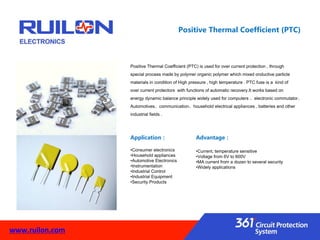Positive Thermal Coefficient (PTC)
Advantage：
•Current, temperature sensitive
•Voltage from 6V to 600V
•MA current from a dozen to several security
•Widely applications
Positive Thermal Coefficient (PTC) is used for over current protection , through
special process made by polymer organic polymer which mixed onductive particle
materials in condition of High pressure , high temperature . PTC fuse is a kind of
over current protectors with functions of automatic recovery.It works based on
energy dynamic balance principle widely used for computers 、electronic commutator、
Automotives、communication、household electrical appliances , batteries and other
industrial fields .
Application：
•Consumer electronics
•Household appliances
•Automotive Electronics
•Instrumentation
•Industrial Control
•Industrial Equipment
•Security Products
www.ruilon.com
 