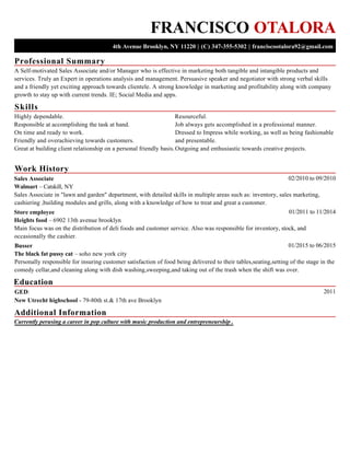 Professional Summary
Skills
Work History
Education
Additional Information
FRANCISCO OTALORA
4th Avenue Brooklyn, NY 11220 | (C) 347-355-5302 | franciscootalora92@gmail.com
A Self-motivated Sales Associate and/or Manager who is effective in marketing both tangible and intangible products and
services. Truly an Expert in operations analysis and management. Persuasive speaker and negotiator with strong verbal skills
and a friendly yet exciting approach towards clientele. A strong knowledge in marketing and profitability along with company
growth to stay up with current trends. IE; Social Media and apps.
Highly dependable.
Responsible at accomplishing the task at hand.
On time and ready to work.
Friendly and overachieving towards customers.
Great at building client relationship on a personal friendly basis.
Resourceful.
Job always gets accomplished in a professional manner.
Dressed to Impress while working, as well as being fashionable
and presentable.
Outgoing and enthusiastic towards creative projects.
02/2010 to 09/2010Sales Associate
Walmart – Catskill, NY
Sales Associate in "lawn and garden" department, with detailed skills in multiple areas such as: inventory, sales marketing,
cashiering ,building modules and grills, along with a knowledge of how to treat and great a customer.
01/2011 to 11/2014Store employee
Heights food – 6902 13th avenue brooklyn
Main focus was on the distribution of deli foods and customer service. Also was responsible for inventory, stock, and
occasionally the cashier.
01/2015 to 06/2015Busser
The black fat pussy cat – soho new york city
Personally responsible for insuring customer satisfaction of food being delivered to their tables,seating,setting of the stage in the
comedy cellar,and cleaning along with dish washing,sweeping,and taking out of the trash when the shift was over.
2011GED:
New Utrecht highschool - 79-80th st.& 17th ave Brooklyn
Currently perusing a career in pop culture with music production and entrepreneurship .
 