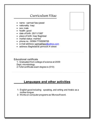 Curriculum Vitae 
 name : sarmad faez jawad 
 nationality: Iraqi 
 sex: male 
 health: good 
 date of birth: 28/11/1987 
 place of birth: Iraq/ Baghdad 
 marital status: married 
 phone no.: 00964 7708958765 
 e-mail address: sarmadfaez@yahoo.com 
 address: Baghdad/al yarmook /4 street 
Educational certificate 
1- Graduated from college of science at 2009 
Dept. microbiology. 
2-Tofel certificate exam degree is (510) 
Languages and other activities 
1- English good including speaking, and writing and Arabic as a 
mother tongue. 
2- Works on computer programs as Microsoft word. 
 