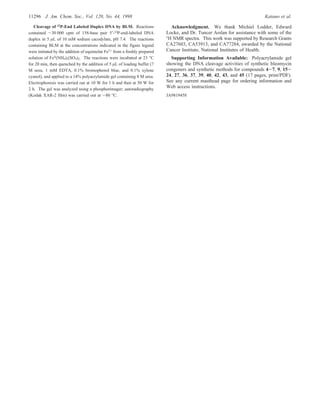 Cleavage of 32P-End Labeled Duplex DNA by BLM. Reactions
contained ∼30 000 cpm of 158-base pair 5′-32
P-end-labeled DNA
duplex in 5 µL of 10 mM sodium cacodylate, pH 7.4. The reactions
containing BLM at the concentrations indicated in the figure legend
were initiated by the addition of equimolar Fe2+
from a freshly prepared
solution of FeII
(NH4)2(SO4)2. The reactions were incubated at 23 °C
for 20 min, then quenched by the addition of 5 µL of loading buffer (7
M urea, 1 mM EDTA, 0.1% bromophenol blue, and 0.1% xylene
cyanol), and applied to a 14% polyacrylamide gel containing 8 M urea.
Electrophoresis was carried out at 10 W for 1 h and then at 50 W for
2 h. The gel was analyzed using a phosphorimager; autoradiography
(Kodak XAR-2 film) was carried out at -80 °C.
Acknowledgment. We thank Michiel Lodder, Edward
Locke, and Dr. Tuncer Arslan for assistance with some of the
1H NMR spectra. This work was supported by Research Grants
CA27603, CA53913, and CA77284, awarded by the National
Cancer Institute, National Institutes of Health.
Supporting Information Available: Polyacrylamide gel
showing the DNA cleavage activities of synthetic bleomycin
congeners and synthetic methods for compounds 4-7, 9, 15-
24, 27, 36, 37, 39, 40, 42, 43, and 45 (17 pages, print/PDF).
See any current masthead page for ordering information and
Web access instructions.
JA9819458
11296 J. Am. Chem. Soc., Vol. 120, No. 44, 1998 Katano et al.
 