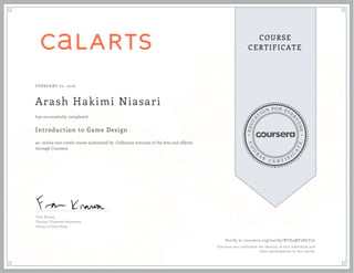 EDUCA
T
ION FOR EVE
R
YONE
CO
U
R
S
E
C E R T I F
I
C
A
TE
COURSE
CERTIFICATE
FEBRUARY 02, 2016
Arash Hakimi Niasari
Introduction to Game Design
an online non-credit course authorized by California Institute of the Arts and offered
through Coursera
has successfully completed
Fran Krause
Faculty, Character Animation
School of Film/Video
Verify at coursera.org/verify/NTD4MF2HCF5L
Coursera has confirmed the identity of this individual and
their participation in the course.
 