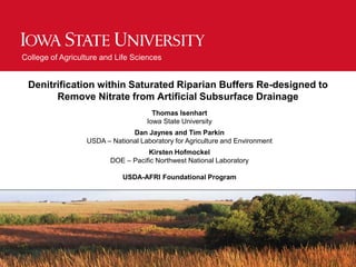 College of Agriculture and Life Sciences
Denitrification within Saturated Riparian Buffers Re-designed to
Remove Nitrate from Artificial Subsurface Drainage
Thomas Isenhart
Iowa State University
Dan Jaynes and Tim Parkin
USDA – National Laboratory for Agriculture and Environment
Kirsten Hofmockel
DOE – Pacific Northwest National Laboratory
USDA-AFRI Foundational Program
 