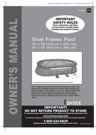 88PO
(88PO) OVAL FRAME POOL ENGLISH 7.5” X 10.3” PANTONE 295U 05/27/2015
English
OWNER’SMANUAL
Oval Frame Pool
18’ x 10’ (549 cm x 305 cm),
20’ x 12’ (610 cm x 366 cm)
IMPORTANT
SAFETY RULES
Read, understand, and follow
all instructions carefully before
installing and using this product.
Don’t forget to try these other fine Intex products: Pools, Pool
Accessories, Inflatable Pools and In-Home Toys, Airbeds and
Boats available at fine retailers or visit our website listed below.
Due to a policy of continuous product improvement, Intex
reserves the right to change specifications and appearance,
which may result in updates to the instruction manual without
notice.
For illustrative purposes only. Accessories may not be provided with pool.
IMPORTANT!
DO NOT RETURN PRODUCT TO STORE
To purchase parts and accessories or to obtain non-technical assistance, Visit
www.intexcorp.com
For technical assistance and missing parts call us toll-free (for U.S. and Canadian Residents):
1-800-234-6839
Monday through Friday, 8:30am to 5:00pm Pacific Time 088-*PO-R0-1606
 
