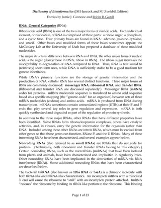 Dictionary of Bioinformatics (JM Hancock and MJ Zvelebil, Editors)
Entries by Jamie J. Cannone and Robin R. Gutell
Page 1 of 23
RNA: General Categories (RNA)
Ribonucleic acid (RNA) is one of the two major forms of nucleic acids. Each individual
element, or nucleotide, of RNA is comprised of three parts: a ribose sugar, a phosphate,
and a cyclic base. Four primary bases are found in RNA: adenine, guanine, cytosine,
and uracil. Other bases and modified forms of these bases sometimes appear; the
McCloskey Lab at the University of Utah has prepared a database of these modified
nucleotides.
The major structural difference between RNA and DNA, the other major form of nucleic
acid, is the sugar (deoxyribose in DNA, ribose in RNA). The ribose sugar increases the
susceptibility to degradation of RNA compared to DNA. Thus, RNA is best suited to
(relatively) short-term uses, while DNA is sufficiently stable to be a good medium for
genetic inheritance.
While DNA’s primary functions are the storage of genetic information and the
production of RNA, cellular RNA has several distinct functions. Three major forms of
RNA are commonly discussed: messenger RNA, ribosomal RNA, and transfer RNA.
(Ribosomal and transfer RNA are discussed separately.) Messenger RNA (mRNA)
codes for proteins. mRNA nucleotide sequence is translated to amino acid sequence
based on a specific mapping (the “genetic code” for an organism) between sets of three
mRNA nucleotides (codons) and amino acids. mRNA is produced from DNA during
transcription. mRNAs sometimes contain untranslated regions (UTRs) at their 5' and 3'
ends that play several key roles in gene regulation and expression. mRNA is both
quickly synthesized and degraded as part of the regulation of protein synthesis.
In addition to the three major RNAs, other RNAs that have different properties have
been identified. Some RNAs form ribonucleoprotein complexes, others have catalytic
activities, and, in viruses, carry the genetic information for the organism rather than
DNA. Included among these other RNAs are intron RNAs, which must be excised from
other genes so that those genes can function, RNase P, and the U RNAs. Many of these
interesting RNAs have been characterized, and several examples appear below.
Noncoding RNAs (also referred to as small RNAs) are RNAs that do not code for
proteins. (Technically, both ribosomal and transfer RNAs belong to this category.)
Certain noncoding RNAs, such as the microRNAs (miRNAs) that have been isolated
from plants and animals, have been characterized and implicated in regulatory roles.
Other noncoding RNAs have been implicated in the destruction of mRNA via RNA
interference (RNAi). Some additional noncoding RNAs that have been characterized
are described below.
The bacterial tmRNA (also known as 10Sa RNA or SsrA) is a chimeric molecule with
both tRNA-like and mRNA-like characteristics. An incomplete mRNA with a truncated
3’ end will cause the ribosome to “stall” with an incomplete protein attached. tmRNA
“rescues” the ribosome by binding its tRNA-like portion to the ribosome. This binding
 