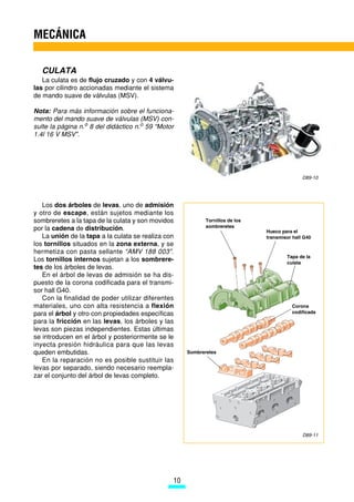 MECÁNICA

  CULATA
   La culata es de flujo cruzado y con 4 válvu-
las por cilindro accionadas mediante el sistema
de mando suave de válvulas (MSV).

Nota: Para más información sobre el funciona-
mento del mando suave de válvulas (MSV) con-
sulte la página n.o 8 del didáctico n.o 59 “Motor
1.4l 16 V MSV”.




                                                                                              D89-10




   Los dos árboles de levas, uno de admisión
y otro de escape, están sujetos mediante los
sombreretes a la tapa de la culata y son movidos            Tornillos de los
                                                            sombreretes
por la cadena de distribución.                                                 Hueco para el
   La unión de la tapa a la culata se realiza con                              transmisor hall G40
los tornillos situados en la zona externa, y se
hermetiza con pasta sellante “AMV 188 003”.
                                                                                       Tapa de la
Los tornillos internos sujetan a los sombrere-                                         culata
tes de los árboles de levas.
   En el árbol de levas de admisión se ha dis-
puesto de la corona codificada para el transmi-
sor hall G40.
   Con la finalidad de poder utilizar diferentes
materiales, uno con alta resistencia a flexión                                           Corona
para el árbol y otro con propiedades específicas                                         codificada

para la fricción en las levas, los árboles y las
levas son piezas independientes. Estas últimas
se introducen en el árbol y posteriormente se le
inyecta presión hidráulica para que las levas
queden embutidas.                                    Sombreretes
   En la reparación no es posible sustituir las
levas por separado, siendo necesario reempla-
zar el conjunto del árbol de levas completo.




                                                                                              D89-11




                                                10
 