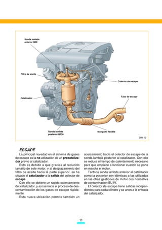 Sonda lambda
       anterior G39




    Filtro de aceite


                                                                                     Colector de escape




                                                                                       Tubo de escape
    Catalizador




                          Sonda lambda                           Manguito flexible
                          posterior G130
                                                                                                          D89-12




   ESCAPE
    La principal novedad en el sistema de gases        acercamiento hacia el colector de escape de la
de escape es la no utilización de un precataliza-      sonda lambda posterior al catalizador. Con ello
dor previo al catalizador.                             se reduce el tiempo de calentamiento necesario
    Esto es debido a que gracias al reducido           para que empiece a funcionar cuando se pone
tamaño de este motor, y al desplazamiento del          en marcha el motor.
filtro de aceite hacia la parte superior, se ha           Tanto la sonda lambda anterior al catalizador
situado el catalizador a la salida del colector de     como la posterior son idénticas a las utilizadas
escape.                                                en las otras gestiones de motor con normativa
    Con ello se obtiene un rápido calentamiento        de contaminación EU IV.
del catalizador, y así se inicia el proceso de des-       El colector de escape tiene salidas indepen-
contaminación de los gases de escape rápida-           dientes para cada cilindro y se unen a la entrada
mente.                                                 del catalizador.
    Esta nueva ubicación permite también un




                                                  11
 