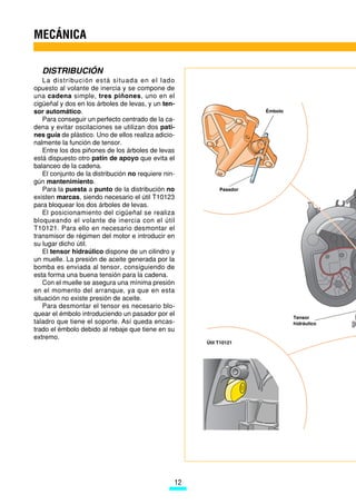 MECÁNICA

   DISTRIBUCIÓN
    La distribución está situada en el lado
opuesto al volante de inercia y se compone de
una cadena simple, tres piñones, uno en el
cigüeñal y dos en los árboles de levas, y un ten-
sor automático.                                                       Émbolo
    Para conseguir un perfecto centrado de la ca-
dena y evitar oscilaciones se utilizan dos pati-
nes guía de plástico. Uno de ellos realiza adicio-
nalmente la función de tensor.
    Entre los dos piñones de los árboles de levas
está dispuesto otro patín de apoyo que evita el
balanceo de la cadena.
    El conjunto de la distribución no requiere nin-
gún mantenimiento.
    Para la puesta a punto de la distribución no            Pasador
existen marcas, siendo necesario el útil T10123
para bloquear los dos árboles de levas.
    El posicionamiento del cigüeñal se realiza
bloqueando el volante de inercia con el útil
T10121. Para ello en necesario desmontar el
transmisor de régimen del motor e introducir en
su lugar dicho útil.
    El tensor hidraúlico dispone de un cilindro y
un muelle. La presión de aceite generada por la
bomba es enviada al tensor, consiguiendo de
esta forma una buena tensión para la cadena.
    Con el muelle se asegura una mínima presión
en el momento del arranque, ya que en esta
situación no existe presión de aceite.
    Para desmontar el tensor es necesario blo-
quear el émbolo introduciendo un pasador por el
                                                                               Tensor
taladro que tiene el soporte. Así queda encas-                                 hidráulico
trado el émbolo debido al rebaje que tiene en su
extremo.
                                                       Útil T10121




                                                  12
 
