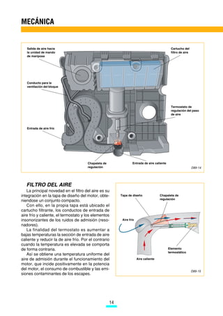 MECÁNICA


   Salida de aire hacia                                                                        Cartucho del
   la unidad de mando                                                                          filtro de aire
   de mariposa




   Conducto para la
   ventilación del bloque




                                                                                               Termostato de
                                                                                               regulación del paso
                                                                                               de aire



   Entrada de aire frío




                                       Chapaleta de                Entrada de aire caliente
                                       regulación                                                               D89-14




   FILTRO DEL AIRE
   La principal novedad en el filtro del aire es su
integración en la tapa de diseño del motor, obte-          Tapa de diseño               Chapaleta de
                                                                                        regulación
niendose un conjunto compacto.
   Con ello, en la propia tapa está ubicado el
cartucho filtrante, los conductos de entrada de
aire frío y caliente, el termostato y los elementos
insonorizantes de los ruidos de admisión (reso-             Aire frío
nadores).
   La finalidad del termostato es aumentar a
bajas temperaturas la sección de entrada de aire
caliente y reducir la de aire frío. Por el contrario
cuando la temperatura es elevada se comporta
de forma contraria.                                                                           Elemento
                                                                                              termostático
   Así se obtiene una temperatura uniforme del
aire de admisión durante el funcionamiento del                          Aire caliente
motor, que incide positivamente en la potencia
del motor, el consumo de combustible y las emi-
                                                                                                                D89-15
siones contaminantes de los escapes.




                                                      14
 