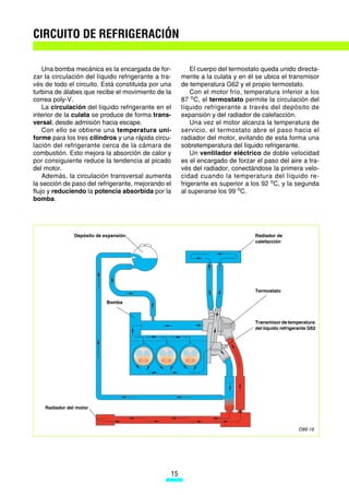 CIRCUITO DE REFRIGERACIÓN

    Una bomba mecánica es la encargada de for-            El cuerpo del termostato queda unido directa-
zar la circulación del líquido refrigerante a tra-    mente a la culata y en él se ubica el transmisor
vés de todo el circuito. Está constituida por una     de temperatura G62 y el propio termostato.
turbina de álabes que recibe el movimiento de la          Con el motor frío, temperatura inferior a los
correa poly-V.                                        87 oC, el termostato permite la circulación del
    La circulación del líquido refrigerante en el     líquido refrigerante a través del depósito de
interior de la culata se produce de forma trans-      expansión y del radiador de calefacción.
versal, desde admisión hacia escape.                      Una vez el motor alcanza la temperatura de
    Con ello se obtiene una temperatura uni-          servicio, el termostato abre el paso hacia el
forme para los tres cilindros y una rápida circu-     radiador del motor, evitando de esta forma una
lación del refrigerante cerca de la cámara de         sobretemperatura del líquido refrigerante.
combustión. Esto mejora la absorción de calor y           Un ventilador eléctrico de doble velocidad
por consiguiente reduce la tendencia al picado        es el encargado de forzar el paso del aire a tra-
del motor.                                            vés del radiador, conectándose la primera velo-
    Además, la circulación transversal aumenta        cidad cuando la temperatura del líquido re-
la sección de paso del refrigerante, mejorando el     frigerante es superior a los 92 oC, y la segunda
flujo y reduciendo la potencia absorbida por la       al superarse los 99 oC.
bomba.




                Depósito de expansión                                           Radiador de
                                                                                calefacción




                                                                                Termostato

                             Bomba



                                                                                Transmisor de temperatura
                                                                                del líquido refrigerante G62




    Radiador del motor



                                                                                                    D89-16




                                                 15
 