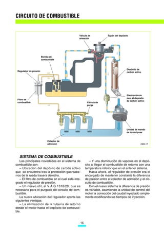 CIRCUITO DE COMBUSTIBLE


                                                  Válvula de            Tapón del depósito
                                                  aireación




                        Bomba de
                        combustible



                                                                                        Depósito de
 Regulador de presión                                                                   carbón activo




                                      M

                                                                                        Electroválvula
                                                                                        para el depósito
 Filtro de
                                                                                        de carbón activo
 combustible                                            Válvula de
                                                        purga




                                                                                        Unidad de mando
                                                                                        de la mariposa



                             Colector de
                             admisión                                                               D89-17




   SISTEMA DE COMBUSTIBLE
   Las principales novedades en el sistema de             – Y una disminución de vapores en el depó-
combustible son:                                       sito al llegar el combustible de retorno con una
   – Ubicación del depósito de carbón activo           temperatura inferior que en el anterior sistema.
que se encuentra tras la protección guardaba-             Hasta ahora, el regulador de presión era el
rros de la rueda trasera derecha.                      encargado de mantener constante la diferencia
   – El filtro de combustible en el cual está inte-    de presión entre el colector de admisión y el cir-
grado el regulador de presión.                         cuito de combustible.
   – Un nuevo útil, el V.A.G 1318/20, que es              Con el nuevo sistema la diferencia de presión
necesario para el purgado del circuito de com-         es variable, asumiendo la unidad de control del
bustible.                                              motor la corrección del caudal inyectado simple-
   La nueva ubicación del regulador aporta las         mente modificando los tiempos de inyección.
siguientes ventajas:
   – La eliminación de la tubería de retorno
desde el motor hasta el depósito de combusti-
ble.


                                                  16
 