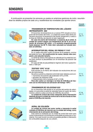 SENSORES

  A continuación se presentan los sensores ya usados en anteriores gestiones de motor, resumién-
dose los detalles propios de cada uno y resaltándose las novedades que aportan ahora:

                                                                                                   Consulte
                                                                                                   didáctico:

                            TRANSMISOR DE TEMPERATURA DEL LÍQUIDO
                          REFRIGERANTE G62
                               El transmisor de temperatura es un sensor NTC situado en el so-
                          porte del termostato del motor. La unidad de control utiliza dicha se-   N.o 73
                                                                                                   pág. 10
                          ñal para reconocer la temperatura del líquido refrigerante y vuelca a
                          la línea de CAN-Bus de tracción el valor registrado.
                               En caso de avería del transmisor o ausencia de la señal, la
                 D89-24
                          unidad de control asigna una temperatura de 50 0C en el mo-
                          mento de arranque del motor, y lo aumenta progresivamente
                          hasta alcanzar los 90 0C. Este valor calculado es volcado tam-
                          bién al CAN-Bus.

                             INTERRUPTOR DEL PEDAL DE FRENO F Y F47
                              Es un doble interruptor sujeto al soporte de la pedalería, encima
                          del pedal de freno. Su construcción es nueva, siendo más com-            N.o 68
                          pacto y de reducido tamaño.                                              pág. 17
                              La señal de ambos interruptores es utilizada por la unidad de con-
                          trol para verificar la plausibilidad con el transmisor de posición del
                          acelerador.
                              En caso de falta de plausibilidad el régimen del motor queda limi-
                 D89-25
                          tado a 1500 rpm.

                             TESTIGO “EPC” K132
                             Está situado en el interior del indicador de revoluciones del cua-
                          dro de instrumentos.
                             Se activa cuando la unidad de control del motor detecta avería en:    N.o 73
                             – Transmisor de posición del acelerador G79 y G185.                   pág. 15
                             – Actuador de mariposa G186.
                             – Potenciómetro de la mariposa G187 y G188.
                             Para ello vuelca un mensaje a la línea de CAN-Bus de trac-
                 D89-26
                          ción con la información de activación del testigo “EPC”.


                             TRANSMISOR DE VELOCIDAD G22
                             Es un transmisor hall situado en la carcasa del cambio de veloci-
                          dades, el cual emite la señal de velocidad hacia el cuadro de instru-
                          mentos y éste la vuelca a la línea de CAN-Bus de confort.                N.o 68
                                                                                                   pág. 16
                             La unidad de control del motor interpreta dicha información
                          después de que la unidad de control de la red de a bordo la tras-
                          pase al CAN-Bus de tracción.
                 D89-27




                             SEÑAL DE COLISIÓN
                             La unidad de control del motor recibe e interpreta la señal
                          volcada al CAN-Bus de tracción por la unidad del airbag, como
                                                                                                   N.o 77
                          información de la activación del airbag.                                 pág. 8
                             Esta señal es empleada por al unidad de control del motor para
                          cortar la alimentación a la bomba de combustible al producirse un ac-
                          cidente. Con esta función se evita una posible pérdida e inflamación
                          de combustible después de una colisión.
                 D89-28




                                                  22
 