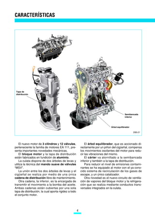 CARACTERÍSTICAS




 Tapa de
 distribución




                                                                                               Semibancada
                                                                                               inferior



                                                                                  Árbol equilibrador

                                                                                                       D89-01




    El nuevo motor de 3 cilindros y 12 válvulas,              El árbol equilibrador, que es accionado di-
perteneciente la familia de motores EA 111, pre-          rectamente por un piñon del cigüeñal, compensa
senta importantes novedades mecánicas.                    los movimientos oscilantes del motor para redu-
    El bloque motor y la tapa de distribución             cir las vibraciones del mismo.
están fabricados en fundición de aluminio.                    El cárter va atornillado a la semibancada
    La culata dispone de dos árboles de levas y           inferior y también a la tapa de distribución.
utiliza la técnica del mando suave de válvulas                Para reducir el nivel de emisiones contami-
“MSV”.                                                    nantes se ha equipado al motor con el ya cono-
    La unión entre los dos árboles de levas y el          cido sistema de recirculación de los gases de
cigüeñal se realiza por medio de una única                escape, y un único catalizador.
cadena de distribución libre de mantenimiento.                Otra novedad es el nuevo circuito de ventila-
    Otra cadena, la inferior, es la encargada de          ción de vapores del bloque motor y la refrigera-
transmitir el movimiento a la bomba del aceite.           ción que se realiza mediante conductos trans-
Ambas cadenas están cubiertas por una sola                versales integrados en la culata.
tapa de distribución, la cual aporta rigidez a todo
el conjunto motor.




                                                      4
 