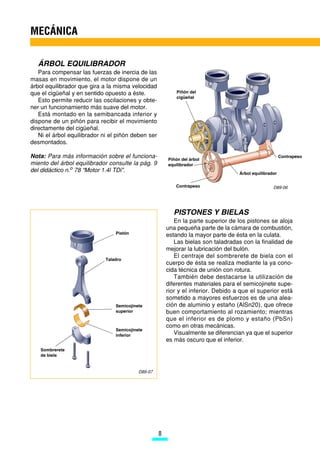 MECÁNICA

  ÁRBOL EQUILIBRADOR
   Para compensar las fuerzas de inercia de las
masas en movimiento, el motor dispone de un
árbol equilibrador que gira a la misma velocidad
que el cigüeñal y en sentido opuesto a éste.                Piñón del
                                                            cigüeñal
   Esto permite reducir las oscilaciones y obte-
ner un funcionamiento más suave del motor.
   Está montado en la semibancada inferior y
dispone de un piñón para recibir el movimiento
directamente del cigüeñal.
   Ni el árbol equilibrador ni el piñón deben ser
desmontados.

Nota: Para más información sobre el funciona-           Piñón del árbol
                                                                                                         Contrapeso
miento del árbol equilibrador consulte la pág. 9        equilibrador
del didáctico n.o 78 “Motor 1.4l TDi”.                                              Árbol equilibrador

                                                           Contrapeso                               D89-06




                                                          PISTONES Y BIELAS
                                                           En la parte superior de los pistones se aloja
                                                        una pequeña parte de la cámara de combustión,
                                 Pistón
                                                        estando la mayor parte de ésta en la culata.
                                                           Las bielas son taladradas con la finalidad de
                                                        mejorar la lubricación del bulón.
                                                           El centraje del sombrerete de biela con el
                             Taladro
                                                        cuerpo de ésta se realiza mediante la ya cono-
                                                        cida técnica de unión con rotura.
                                                           También debe destacarse la utilización de
                                                        diferentes materiales para el semicojinete supe-
                                                        rior y el inferior. Debido a que el superior está
                                                        sometido a mayores esfuerzos es de una alea-
                                 Semicojinete           ción de aluminio y estaño (AlSn20), que ofrece
                                 superior               buen comportamiento al rozamiento; mientras
                                                        que el inferior es de plomo y estaño (PbSn)
                                                        como en otras mecánicas.
                                 Semicojinete
                                 inferior                  Visualmente se diferencian ya que el superior
                                                        es más oscuro que el inferior.
   Sombrerete
   de biela


                                           D89-07




                                                    8
 