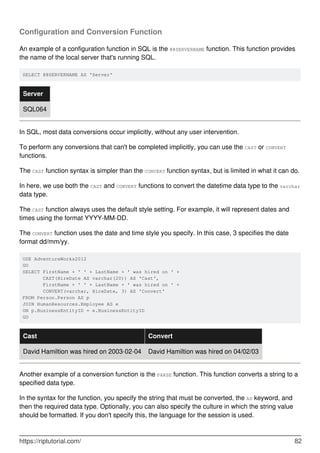 Configuration and Conversion Function
An example of a configuration function in SQL is the @@SERVERNAME function. This function provides
the name of the local server that's running SQL.
SELECT @@SERVERNAME AS 'Server'
Server
SQL064
In SQL, most data conversions occur implicitly, without any user intervention.
To perform any conversions that can't be completed implicitly, you can use the CAST or CONVERT
functions.
The CAST function syntax is simpler than the CONVERT function syntax, but is limited in what it can do.
In here, we use both the CAST and CONVERT functions to convert the datetime data type to the varchar
data type.
The CAST function always uses the default style setting. For example, it will represent dates and
times using the format YYYY-MM-DD.
The CONVERT function uses the date and time style you specify. In this case, 3 specifies the date
format dd/mm/yy.
USE AdventureWorks2012
GO
SELECT FirstName + ' ' + LastName + ' was hired on ' +
       CAST(HireDate AS varchar(20)) AS 'Cast',
       FirstName + ' ' + LastName + ' was hired on ' +
       CONVERT(varchar, HireDate, 3) AS 'Convert'
FROM Person.Person AS p
JOIN HumanResources.Employee AS e
ON p.BusinessEntityID = e.BusinessEntityID
GO
Cast Convert
David Hamiltion was hired on 2003-02-04 David Hamiltion was hired on 04/02/03
Another example of a conversion function is the PARSE function. This function converts a string to a
specified data type.
In the syntax for the function, you specify the string that must be converted, the AS keyword, and
then the required data type. Optionally, you can also specify the culture in which the string value
should be formatted. If you don't specify this, the language for the session is used.
https://riptutorial.com/ 82
 