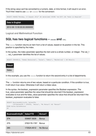 If the string value can't be converted to a numeric, date, or time format, it will result in an error.
You'll then need to use CAST or CONVERT for the conversion.
SELECT PARSE('Monday, 13 August 2012' AS datetime2 USING 'en-US') AS 'Date in English'
Date in English
2012-08-13 00:00:00.0000000
Logical and Mathmetical Function
SQL has two logical functions – CHOOSE and IIF.
The CHOOSE function returns an item from a list of values, based on its position in the list. This
position is specified by the index.
In the syntax, the index parameter specifies the item and is a whole number, or integer. The val_1
… val_n parameter identifies the list of values.
SELECT CHOOSE(2, 'Human Resources', 'Sales', 'Admin', 'Marketing' ) AS Result;
Result
Sales
In this example, you use the CHOOSE function to return the second entry in a list of departments.
The IIF function returns one of two values, based on a particular condition. If the condition is true,
it will return true value. Otherwise it will return a false value.
In the syntax, the boolean_expression parameter specifies the Boolean expression. The
true_value parameter specifies the value that should be returned if the boolean_expression
evaluates to true and the false_value parameter specifies the value that should be returned if the
boolean_expression evaluates to false.
SELECT BusinessEntityID, SalesYTD,
       IIF(SalesYTD > 200000, 'Bonus', 'No Bonus') AS 'Bonus?'
FROM Sales.SalesPerson
GO
BusinessEntityID SalesYTD Bonus?
274 559697.5639 Bonus
275 3763178.1787 Bonus
285 172524.4512 No Bonus
https://riptutorial.com/ 83
 