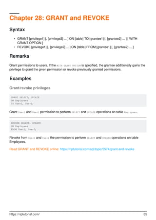 Chapter 28: GRANT and REVOKE
Syntax
GRANT [privilege1] [, [privilege2] ... ] ON [table] TO [grantee1] [, [grantee2] ... ] [ WITH
GRANT OPTION ]
•
REVOKE [privilege1] [, [privilege2] ... ] ON [table] FROM [grantee1] [, [grantee2] ... ]•
Remarks
Grant permissions to users. If the WITH GRANT OPTION is specified, the grantee additionally gains the
privilege to grant the given permission or revoke previously granted permissions.
Examples
Grant/revoke privileges
GRANT SELECT, UPDATE
ON Employees
TO User1, User2;
Grant User1 and User2 permission to perform SELECT and UPDATE operations on table Employees.
REVOKE SELECT, UPDATE
ON Employees
FROM User1, User2;
Revoke from User1 and User2 the permission to perform SELECT and UPDATE operations on table
Employees.
Read GRANT and REVOKE online: https://riptutorial.com/sql/topic/5574/grant-and-revoke
https://riptutorial.com/ 85
 