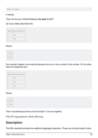 GROUP BY EmpID
is saying:
"Give me the sum of MonthlySalary's for each EmpID"
So if your table looked like this:
+-----+-------------+
|EmpID|MonthlySalary|
+-----+-------------+
|1 |200 |
+-----+-------------+
|2 |300 |
+-----+-------------+
Result:
+-+---+
|1|200|
+-+---+
|2|300|
+-+---+
Sum wouldn't appear to do anything because the sum of one number is that number. On the other
hand if it looked like this:
+-----+-------------+
|EmpID|MonthlySalary|
+-----+-------------+
|1 |200 |
+-----+-------------+
|1 |300 |
+-----+-------------+
|2 |300 |
+-----+-------------+
Result:
+-+---+
|1|500|
+-+---+
|2|300|
+-+---+
Then it would because there are two EmpID 1's to sum together.
ROLAP aggregation (Data Mining)
Description
The SQL standard provides two additional aggregate operators. These use the polymorphic value
https://riptutorial.com/ 89
 