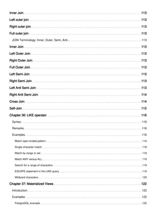 Inner Join 113
Left outer join 113
Right outer join 113
Full outer join 113
JOIN Terminology: Inner, Outer, Semi, Anti... 113
Inner Join 113
Left Outer Join 113
Right Outer Join 113
Full Outer Join 113
Left Semi Join 113
Right Semi Join 113
Left Anti Semi Join 113
Right Anti Semi Join 114
Cross Join 114
Self-Join 115
Chapter 36: LIKE operator 116
Syntax 116
Remarks 116
Examples 116
Match open-ended pattern 116
Single character match 118
Match by range or set 118
Match ANY versus ALL 119
Search for a range of characters 119
ESCAPE statement in the LIKE-query 119
Wildcard characters 120
Chapter 37: Materialized Views 122
Introduction 122
Examples 122
PostgreSQL example 122
 