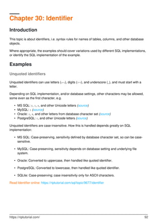 Chapter 30: Identifier
Introduction
This topic is about identifiers, i.e. syntax rules for names of tables, columns, and other database
objects.
Where appropriate, the examples should cover variations used by different SQL implementations,
or identify the SQL implementation of the example.
Examples
Unquoted identifiers
Unquoted identifiers can use letters (a-z), digits (0-9), and underscore (_), and must start with a
letter.
Depending on SQL implementation, and/or database settings, other characters may be allowed,
some even as the first character, e.g.
MS SQL: @, $, #, and other Unicode letters (source)•
MySQL: $ (source)•
Oracle: $, #, and other letters from database character set (source)•
PostgreSQL: $, and other Unicode letters (source)•
Unquoted identifiers are case-insensitive. How this is handled depends greatly on SQL
implementation:
MS SQL: Case-preserving, sensitivity defined by database character set, so can be case-
sensitive.
•
MySQL: Case-preserving, sensitivity depends on database setting and underlying file
system.
•
Oracle: Converted to uppercase, then handled like quoted identifier.•
PostgreSQL: Converted to lowercase, then handled like quoted identifier.•
SQLite: Case-preserving; case insensitivity only for ASCII characters.•
Read Identifier online: https://riptutorial.com/sql/topic/9677/identifier
https://riptutorial.com/ 92
 