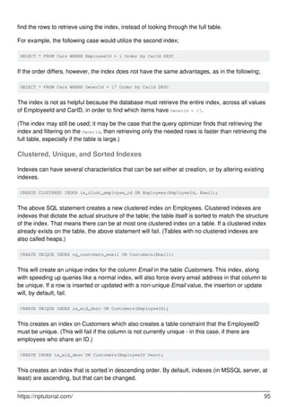 find the rows to retrieve using the index, instead of looking through the full table.
For example, the following case would utilize the second index;
SELECT * FROM Cars WHERE EmployeeId = 1 Order by CarId DESC
If the order differs, however, the index does not have the same advantages, as in the following;
SELECT * FROM Cars WHERE OwnerId = 17 Order by CarId DESC
The index is not as helpful because the database must retrieve the entire index, across all values
of EmployeeId and CarID, in order to find which items have OwnerId = 17.
(The index may still be used; it may be the case that the query optimizer finds that retrieving the
index and filtering on the OwnerId, then retrieving only the needed rows is faster than retrieving the
full table, especially if the table is large.)
Clustered, Unique, and Sorted Indexes
Indexes can have several characteristics that can be set either at creation, or by altering existing
indexes.
CREATE CLUSTERED INDEX ix_clust_employee_id ON Employees(EmployeeId, Email);
The above SQL statement creates a new clustered index on Employees. Clustered indexes are
indexes that dictate the actual structure of the table; the table itself is sorted to match the structure
of the index. That means there can be at most one clustered index on a table. If a clustered index
already exists on the table, the above statement will fail. (Tables with no clustered indexes are
also called heaps.)
CREATE UNIQUE INDEX uq_customers_email ON Customers(Email);
This will create an unique index for the column Email in the table Customers. This index, along
with speeding up queries like a normal index, will also force every email address in that column to
be unique. If a row is inserted or updated with a non-unique Email value, the insertion or update
will, by default, fail.
CREATE UNIQUE INDEX ix_eid_desc ON Customers(EmployeeID);
This creates an index on Customers which also creates a table constraint that the EmployeeID
must be unique. (This will fail if the column is not currently unique - in this case, if there are
employees who share an ID.)
CREATE INDEX ix_eid_desc ON Customers(EmployeeID Desc);
This creates an index that is sorted in descending order. By default, indexes (in MSSQL server, at
least) are ascending, but that can be changed.
https://riptutorial.com/ 95
 