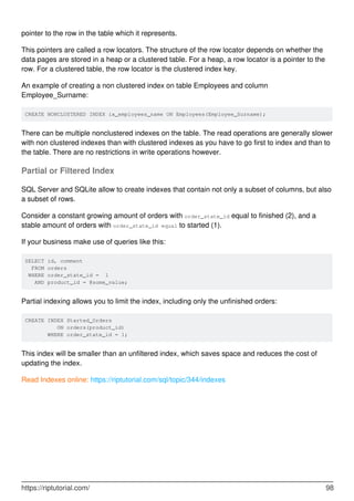 pointer to the row in the table which it represents.
This pointers are called a row locators. The structure of the row locator depends on whether the
data pages are stored in a heap or a clustered table. For a heap, a row locator is a pointer to the
row. For a clustered table, the row locator is the clustered index key.
An example of creating a non clustered index on table Employees and column
Employee_Surname:
CREATE NONCLUSTERED INDEX ix_employees_name ON Employees(Employee_Surname);
There can be multiple nonclustered indexes on the table. The read operations are generally slower
with non clustered indexes than with clustered indexes as you have to go first to index and than to
the table. There are no restrictions in write operations however.
Partial or Filtered Index
SQL Server and SQLite allow to create indexes that contain not only a subset of columns, but also
a subset of rows.
Consider a constant growing amount of orders with order_state_id equal to finished (2), and a
stable amount of orders with order_state_id equal to started (1).
If your business make use of queries like this:
SELECT id, comment
FROM orders
WHERE order_state_id = 1
AND product_id = @some_value;
Partial indexing allows you to limit the index, including only the unfinished orders:
CREATE INDEX Started_Orders
ON orders(product_id)
WHERE order_state_id = 1;
This index will be smaller than an unfiltered index, which saves space and reduces the cost of
updating the index.
Read Indexes online: https://riptutorial.com/sql/topic/344/indexes
https://riptutorial.com/ 98
 