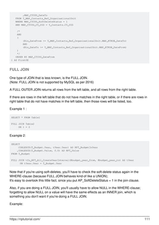 ,MAP_CTCOU_DateTo
FROM T_MAP_Contacts_Ref_OrganisationalUnit
WHERE MAP_CTCOU_SoftDeleteStatus = 1
AND MAP_CTCOU_CT_UID = T_Contacts.CT_UID
/*
AND
(
(@in_DateFrom <= T_MAP_Contacts_Ref_OrganisationalUnit.MAP_KTKOE_DateTo)
AND
(@in_DateTo >= T_MAP_Contacts_Ref_OrganisationalUnit.MAP_KTKOE_DateFrom)
)
*/
ORDER BY MAP_CTCOU_DateFrom
) AS FirstOE
FULL JOIN
One type of JOIN that is less known, is the FULL JOIN.
(Note: FULL JOIN is not supported by MySQL as per 2016)
A FULL OUTER JOIN returns all rows from the left table, and all rows from the right table.
If there are rows in the left table that do not have matches in the right table, or if there are rows in
right table that do not have matches in the left table, then those rows will be listed, too.
Example 1 :
SELECT * FROM Table1
FULL JOIN Table2
ON 1 = 2
Example 2:
SELECT
COALESCE(T_Budget.Year, tYear.Year) AS RPT_BudgetInYear
,COALESCE(T_Budget.Value, 0.0) AS RPT_Value
FROM T_Budget
FULL JOIN tfu_RPT_All_CreateYearInterval(@budget_year_from, @budget_year_to) AS tYear
ON tYear.Year = T_Budget.Year
Note that if you're using soft-deletes, you'll have to check the soft-delete status again in the
WHERE-clause (because FULL JOIN behaves kind-of like a UNION);
It's easy to overlook this little fact, since you put AP_SoftDeleteStatus = 1 in the join clause.
Also, if you are doing a FULL JOIN, you'll usually have to allow NULL in the WHERE-clause;
forgetting to allow NULL on a value will have the same effects as an INNER join, which is
something you don't want if you're doing a FULL JOIN.
Example:
https://riptutorial.com/ 111
 