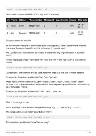 SELECT * FROM Employees WHERE FName LIKE '__n%';
(two underscores are used before 'n' to skip first 2 characters)
Id FName LName PhoneNumber ManagerId DepartmentId Salary Hire_date
3 Ronny Smith 2462544026 2 1 600
06-08-
2015
4 Jon Sanchez 2454124602 1 1 400
23-03-
2005
Single character match
To broaden the selections of a structured query language (SQL-SELECT) statement, wildcard
characters, the percent sign (%) and the underscore (_), can be used.
The _ (underscore) character can be used as a wildcard for any single character in a pattern
match.
Find all employees whose Fname start with 'j' and end with 'n' and has exactly 3 characters in
Fname.
SELECT * FROM Employees WHERE FName LIKE 'j_n'
_ (underscore) character can also be used more than once as a wild card to match patterns.
For example, this pattern would match "jon", "jan", "jen", etc.
These names will not be shown "jn","john","jordan", "justin", "jason", "julian", "jillian", "joann"
because in our query one underscore is used and it can skip exactly one character, so result must
be of 3 character Fname.
For example, this pattern would match "LaSt", "LoSt", "HaLt", etc.
SELECT * FROM Employees WHERE FName LIKE '_A_T'
Match by range or set
Match any single character within the specified range (e.g.: [a-f]) or set (e.g.: [abcdef]).
This range pattern would match "gary" but not "mary":
SELECT * FROM Employees WHERE FName LIKE '[a-g]ary'
This set pattern would match "mary" but not "gary":
https://riptutorial.com/ 118
 