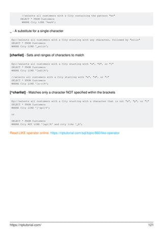 //selects all customers with a City containing the pattern "es"
SELECT * FROM Customers
WHERE City LIKE '%es%';
_ - A substitute for a single character
Eg://selects all customers with a City starting with any character, followed by "erlin"
SELECT * FROM Customers
WHERE City LIKE '_erlin';
[charlist] - Sets and ranges of characters to match
Eg://selects all customers with a City starting with "a", "d", or "l"
SELECT * FROM Customers
WHERE City LIKE '[adl]%';
//selects all customers with a City starting with "a", "d", or "l"
SELECT * FROM Customers
WHERE City LIKE '[a-c]%';
[^charlist] - Matches only a character NOT specified within the brackets
Eg://selects all customers with a City starting with a character that is not "a", "p", or "l"
SELECT * FROM Customers
WHERE City LIKE '[^apl]%';
or
SELECT * FROM Customers
WHERE City NOT LIKE '[apl]%' and city like '_%';
Read LIKE operator online: https://riptutorial.com/sql/topic/860/like-operator
https://riptutorial.com/ 121
 