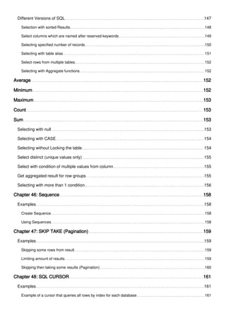 Different Versions of SQL 147
Selection with sorted Results 148
Select columns which are named after reserved keywords 149
Selecting specified number of records 150
Selecting with table alias 151
Select rows from multiple tables 152
Selecting with Aggregate functions 152
Average 152
Minimum 152
Maximum 153
Count 153
Sum 153
Selecting with null 153
Selecting with CASE 154
Selecting without Locking the table 154
Select distinct (unique values only) 155
Select with condition of multiple values from column 155
Get aggregated result for row groups 155
Selecting with more than 1 condition. 156
Chapter 46: Sequence 158
Examples 158
Create Sequence 158
Using Sequences 158
Chapter 47: SKIP TAKE (Pagination) 159
Examples 159
Skipping some rows from result 159
Limiting amount of results 159
Skipping then taking some results (Pagination) 160
Chapter 48: SQL CURSOR 161
Examples 161
Example of a cursor that queries all rows by index for each database 161
 