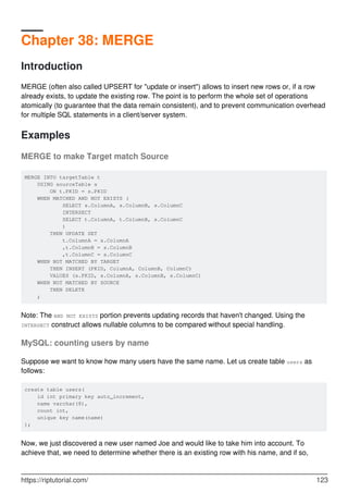 Chapter 38: MERGE
Introduction
MERGE (often also called UPSERT for "update or insert") allows to insert new rows or, if a row
already exists, to update the existing row. The point is to perform the whole set of operations
atomically (to guarantee that the data remain consistent), and to prevent communication overhead
for multiple SQL statements in a client/server system.
Examples
MERGE to make Target match Source
MERGE INTO targetTable t
USING sourceTable s
ON t.PKID = s.PKID
WHEN MATCHED AND NOT EXISTS (
SELECT s.ColumnA, s.ColumnB, s.ColumnC
INTERSECT
SELECT t.ColumnA, t.ColumnB, s.ColumnC
)
THEN UPDATE SET
t.ColumnA = s.ColumnA
,t.ColumnB = s.ColumnB
,t.ColumnC = s.ColumnC
WHEN NOT MATCHED BY TARGET
THEN INSERT (PKID, ColumnA, ColumnB, ColumnC)
VALUES (s.PKID, s.ColumnA, s.ColumnB, s.ColumnC)
WHEN NOT MATCHED BY SOURCE
THEN DELETE
;
Note: The AND NOT EXISTS portion prevents updating records that haven't changed. Using the
INTERSECT construct allows nullable columns to be compared without special handling.
MySQL: counting users by name
Suppose we want to know how many users have the same name. Let us create table users as
follows:
create table users(
id int primary key auto_increment,
name varchar(8),
count int,
unique key name(name)
);
Now, we just discovered a new user named Joe and would like to take him into account. To
achieve that, we need to determine whether there is an existing row with his name, and if so,
https://riptutorial.com/ 123
 