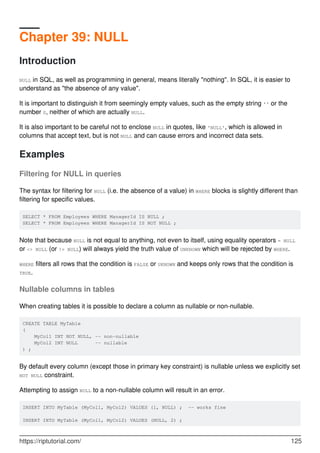 Chapter 39: NULL
Introduction
NULL in SQL, as well as programming in general, means literally "nothing". In SQL, it is easier to
understand as "the absence of any value".
It is important to distinguish it from seemingly empty values, such as the empty string '' or the
number 0, neither of which are actually NULL.
It is also important to be careful not to enclose NULL in quotes, like 'NULL', which is allowed in
columns that accept text, but is not NULL and can cause errors and incorrect data sets.
Examples
Filtering for NULL in queries
The syntax for filtering for NULL (i.e. the absence of a value) in WHERE blocks is slightly different than
filtering for specific values.
SELECT * FROM Employees WHERE ManagerId IS NULL ;
SELECT * FROM Employees WHERE ManagerId IS NOT NULL ;
Note that because NULL is not equal to anything, not even to itself, using equality operators = NULL
or <> NULL (or != NULL) will always yield the truth value of UNKNOWN which will be rejected by WHERE.
WHERE filters all rows that the condition is FALSE or UKNOWN and keeps only rows that the condition is
TRUE.
Nullable columns in tables
When creating tables it is possible to declare a column as nullable or non-nullable.
CREATE TABLE MyTable
(
MyCol1 INT NOT NULL, -- non-nullable
MyCol2 INT NULL -- nullable
) ;
By default every column (except those in primary key constraint) is nullable unless we explicitly set
NOT NULL constraint.
Attempting to assign NULL to a non-nullable column will result in an error.
INSERT INTO MyTable (MyCol1, MyCol2) VALUES (1, NULL) ; -- works fine
INSERT INTO MyTable (MyCol1, MyCol2) VALUES (NULL, 2) ;
https://riptutorial.com/ 125
 