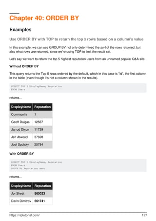 Chapter 40: ORDER BY
Examples
Use ORDER BY with TOP to return the top x rows based on a column's value
In this example, we can use GROUP BY not only determined the sort of the rows returned, but
also what rows are returned, since we're using TOP to limit the result set.
Let's say we want to return the top 5 highest reputation users from an unnamed popular Q&A site.
Without ORDER BY
This query returns the Top 5 rows ordered by the default, which in this case is "Id", the first column
in the table (even though it's not a column shown in the results).
SELECT TOP 5 DisplayName, Reputation
FROM Users
returns...
DisplayName Reputation
Community 1
Geoff Dalgas 12567
Jarrod Dixon 11739
Jeff Atwood 37628
Joel Spolsky 25784
With ORDER BY
SELECT TOP 5 DisplayName, Reputation
FROM Users
ORDER BY Reputation desc
returns...
DisplayName Reputation
JonSkeet 865023
Darin Dimitrov 661741
https://riptutorial.com/ 127
 