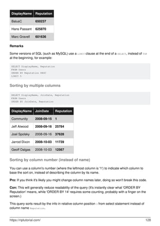 DisplayName Reputation
BalusC 650237
Hans Passant 625870
Marc Gravell 601636
Remarks
Some versions of SQL (such as MySQL) use a LIMIT clause at the end of a SELECT, instead of TOP
at the beginning, for example:
SELECT DisplayName, Reputation
FROM Users
ORDER BY Reputation DESC
LIMIT 5
Sorting by multiple columns
SELECT DisplayName, JoinDate, Reputation
FROM Users
ORDER BY JoinDate, Reputation
DisplayName JoinDate Reputation
Community 2008-09-15 1
Jeff Atwood 2008-09-16 25784
Joel Spolsky 2008-09-16 37628
Jarrod Dixon 2008-10-03 11739
Geoff Dalgas 2008-10-03 12567
Sorting by column number (instead of name)
You can use a column's number (where the leftmost column is '1') to indicate which column to
base the sort on, instead of describing the column by its name.
Pro: If you think it's likely you might change column names later, doing so won't break this code.
Con: This will generally reduce readability of the query (It's instantly clear what 'ORDER BY
Reputation' means, while 'ORDER BY 14' requires some counting, probably with a finger on the
screen.)
This query sorts result by the info in relative column position 3 from select statement instead of
column name Reputation.
https://riptutorial.com/ 128
 