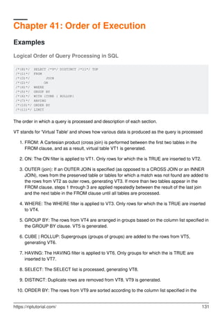 Chapter 41: Order of Execution
Examples
Logical Order of Query Processing in SQL
/*(8)*/ SELECT /*9*/ DISTINCT /*11*/ TOP
/*(1)*/ FROM
/*(3)*/ JOIN
/*(2)*/ ON
/*(4)*/ WHERE
/*(5)*/ GROUP BY
/*(6)*/ WITH {CUBE | ROLLUP}
/*(7)*/ HAVING
/*(10)*/ ORDER BY
/*(11)*/ LIMIT
The order in which a query is processed and description of each section.
VT stands for 'Virtual Table' and shows how various data is produced as the query is processed
FROM: A Cartesian product (cross join) is performed between the first two tables in the
FROM clause, and as a result, virtual table VT1 is generated.
1.
ON: The ON filter is applied to VT1. Only rows for which the is TRUE are inserted to VT2.2.
OUTER (join): If an OUTER JOIN is specified (as opposed to a CROSS JOIN or an INNER
JOIN), rows from the preserved table or tables for which a match was not found are added to
the rows from VT2 as outer rows, generating VT3. If more than two tables appear in the
FROM clause, steps 1 through 3 are applied repeatedly between the result of the last join
and the next table in the FROM clause until all tables are processed.
3.
WHERE: The WHERE filter is applied to VT3. Only rows for which the is TRUE are inserted
to VT4.
4.
GROUP BY: The rows from VT4 are arranged in groups based on the column list specified in
the GROUP BY clause. VT5 is generated.
5.
CUBE | ROLLUP: Supergroups (groups of groups) are added to the rows from VT5,
generating VT6.
6.
HAVING: The HAVING filter is applied to VT6. Only groups for which the is TRUE are
inserted to VT7.
7.
SELECT: The SELECT list is processed, generating VT8.8.
DISTINCT: Duplicate rows are removed from VT8. VT9 is generated.9.
ORDER BY: The rows from VT9 are sorted according to the column list specified in the10.
https://riptutorial.com/ 131
 