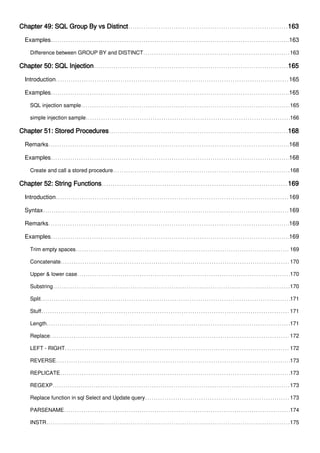 Chapter 49: SQL Group By vs Distinct 163
Examples 163
Difference between GROUP BY and DISTINCT 163
Chapter 50: SQL Injection 165
Introduction 165
Examples 165
SQL injection sample 165
simple injection sample 166
Chapter 51: Stored Procedures 168
Remarks 168
Examples 168
Create and call a stored procedure 168
Chapter 52: String Functions 169
Introduction 169
Syntax 169
Remarks 169
Examples 169
Trim empty spaces 169
Concatenate 170
Upper & lower case 170
Substring 170
Split 171
Stuff 171
Length 171
Replace 172
LEFT - RIGHT 172
REVERSE 173
REPLICATE 173
REGEXP 173
Replace function in sql Select and Update query 173
PARSENAME 174
INSTR 175
 