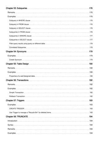 Chapter 53: Subqueries 176
Remarks 176
Examples 176
Subquery in WHERE clause 176
Subquery in FROM clause 176
Subquery in SELECT clause 176
Subqueries in FROM clause 176
Subqueries in WHERE clause 177
Subqueries in SELECT clause 177
Filter query results using query on different table 178
Correlated Subqueries 178
Chapter 54: Synonyms 179
Examples 179
Create Synonym 179
Chapter 55: Table Design 180
Remarks 180
Examples 180
Properties of a well designed table. 180
Chapter 56: Transactions 182
Remarks 182
Examples 182
Simple Transaction 182
Rollback Transaction 182
Chapter 57: Triggers 183
Examples 183
CREATE TRIGGER 183
Use Trigger to manage a "Recycle Bin" for deleted items 183
Chapter 58: TRUNCATE 184
Introduction 184
Syntax 184
Remarks 184
Examples 184
 