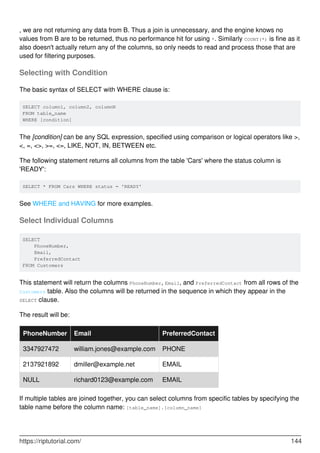 , we are not returning any data from B. Thus a join is unnecessary, and the engine knows no
values from B are to be returned, thus no performance hit for using *. Similarly COUNT(*) is fine as it
also doesn't actually return any of the columns, so only needs to read and process those that are
used for filtering purposes.
Selecting with Condition
The basic syntax of SELECT with WHERE clause is:
SELECT column1, column2, columnN
FROM table_name
WHERE [condition]
The [condition] can be any SQL expression, specified using comparison or logical operators like >,
<, =, <>, >=, <=, LIKE, NOT, IN, BETWEEN etc.
The following statement returns all columns from the table 'Cars' where the status column is
'READY':
SELECT * FROM Cars WHERE status = 'READY'
See WHERE and HAVING for more examples.
Select Individual Columns
SELECT
PhoneNumber,
Email,
PreferredContact
FROM Customers
This statement will return the columns PhoneNumber, Email, and PreferredContact from all rows of the
Customers table. Also the columns will be returned in the sequence in which they appear in the
SELECT clause.
The result will be:
PhoneNumber Email PreferredContact
3347927472 william.jones@example.com PHONE
2137921892 dmiller@example.net EMAIL
NULL richard0123@example.com EMAIL
If multiple tables are joined together, you can select columns from specific tables by specifying the
table name before the column name: [table_name].[column_name]
https://riptutorial.com/ 144
 