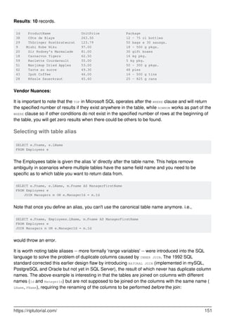 Results: 10 records.
Id ProductName UnitPrice Package
38 Côte de Blaye 263.50 12 - 75 cl bottles
29 Thüringer Rostbratwurst 123.79 50 bags x 30 sausgs.
9 Mishi Kobe Niku 97.00 18 - 500 g pkgs.
20 Sir Rodney's Marmalade 81.00 30 gift boxes
18 Carnarvon Tigers 62.50 16 kg pkg.
59 Raclette Courdavault 55.00 5 kg pkg.
51 Manjimup Dried Apples 53.00 50 - 300 g pkgs.
62 Tarte au sucre 49.30 48 pies
43 Ipoh Coffee 46.00 16 - 500 g tins
28 Rössle Sauerkraut 45.60 25 - 825 g cans
Vendor Nuances:
It is important to note that the TOP in Microsoft SQL operates after the WHERE clause and will return
the specified number of results if they exist anywhere in the table, while ROWNUM works as part of the
WHERE clause so if other conditions do not exist in the specified number of rows at the beginning of
the table, you will get zero results when there could be others to be found.
Selecting with table alias
SELECT e.Fname, e.LName
FROM Employees e
The Employees table is given the alias 'e' directly after the table name. This helps remove
ambiguity in scenarios where multiple tables have the same field name and you need to be
specific as to which table you want to return data from.
SELECT e.Fname, e.LName, m.Fname AS ManagerFirstName
FROM Employees e
JOIN Managers m ON e.ManagerId = m.Id
Note that once you define an alias, you can't use the canonical table name anymore. i.e.,
SELECT e.Fname, Employees.LName, m.Fname AS ManagerFirstName
FROM Employees e
JOIN Managers m ON e.ManagerId = m.Id
would throw an error.
It is worth noting table aliases -- more formally 'range variables' -- were introduced into the SQL
language to solve the problem of duplicate columns caused by INNER JOIN. The 1992 SQL
standard corrected this earlier design flaw by introducing NATURAL JOIN (implemented in mySQL,
PostgreSQL and Oracle but not yet in SQL Server), the result of which never has duplicate column
names. The above example is interesting in that the tables are joined on columns with different
names (Id and ManagerId) but are not supposed to be joined on the columns with the same name (
LName, FName), requiring the renaming of the columns to be performed before the join:
https://riptutorial.com/ 151
 