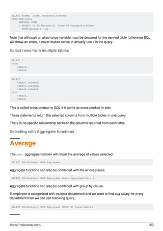 SELECT Fname, LName, ManagerFirstName
FROM Employees
NATURAL JOIN
( SELECT Id AS ManagerId, Fname AS ManagerFirstName
FROM Managers ) m;
Note that although an alias/range variable must be declared for the dervied table (otherwise SQL
will throw an error), it never makes sense to actually use it in the query.
Select rows from multiple tables
SELECT *
FROM
table1,
table2
SELECT
table1.column1,
table1.column2,
table2.column1
FROM
table1,
table2
This is called cross product in SQL it is same as cross product in sets
These statements return the selected columns from multiple tables in one query.
There is no specific relationship between the columns returned from each table.
Selecting with Aggregate functions
Average
The AVG() aggregate function will return the average of values selected.
SELECT AVG(Salary) FROM Employees
Aggregate functions can also be combined with the where clause.
SELECT AVG(Salary) FROM Employees where DepartmentId = 1
Aggregate functions can also be combined with group by clause.
If employee is categorized with multiple department and we want to find avg salary for every
department then we can use following query.
SELECT AVG(Salary) FROM Employees GROUP BY DepartmentId
https://riptutorial.com/ 152
 