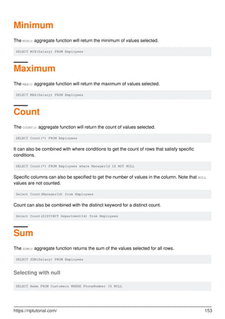 Minimum
The MIN() aggregate function will return the minimum of values selected.
SELECT MIN(Salary) FROM Employees
Maximum
The MAX() aggregate function will return the maximum of values selected.
SELECT MAX(Salary) FROM Employees
Count
The COUNT() aggregate function will return the count of values selected.
SELECT Count(*) FROM Employees
It can also be combined with where conditions to get the count of rows that satisfy specific
conditions.
SELECT Count(*) FROM Employees where ManagerId IS NOT NULL
Specific columns can also be specified to get the number of values in the column. Note that NULL
values are not counted.
Select Count(ManagerId) from Employees
Count can also be combined with the distinct keyword for a distinct count.
Select Count(DISTINCT DepartmentId) from Employees
Sum
The SUM() aggregate function returns the sum of the values selected for all rows.
SELECT SUM(Salary) FROM Employees
Selecting with null
SELECT Name FROM Customers WHERE PhoneNumber IS NULL
https://riptutorial.com/ 153
 