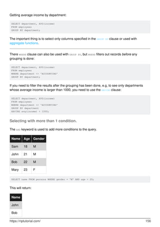 Getting average income by department:
SELECT department, AVG(income)
FROM employees
GROUP BY department;
The important thing is to select only columns specified in the GROUP BY clause or used with
aggregate functions.
There WHERE clause can also be used with GROUP BY, but WHERE filters out records before any
grouping is done:
SELECT department, AVG(income)
FROM employees
WHERE department <> 'ACCOUNTING'
GROUP BY department;
If you need to filter the results after the grouping has been done, e.g, to see only departments
whose average income is larger than 1000, you need to use the HAVING clause:
SELECT department, AVG(income)
FROM employees
WHERE department <> 'ACCOUNTING'
GROUP BY department
HAVING avg(income) > 1000;
Selecting with more than 1 condition.
The AND keyword is used to add more conditions to the query.
Name Age Gender
Sam 18 M
John 21 M
Bob 22 M
Mary 23 F
SELECT name FROM persons WHERE gender = 'M' AND age > 20;
This will return:
Name
John
Bob
https://riptutorial.com/ 156
 