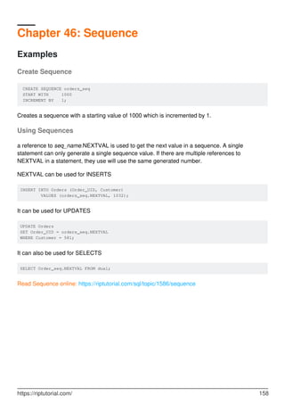 Chapter 46: Sequence
Examples
Create Sequence
CREATE SEQUENCE orders_seq
START WITH 1000
INCREMENT BY 1;
Creates a sequence with a starting value of 1000 which is incremented by 1.
Using Sequences
a reference to seq_name.NEXTVAL is used to get the next value in a sequence. A single
statement can only generate a single sequence value. If there are multiple references to
NEXTVAL in a statement, they use will use the same generated number.
NEXTVAL can be used for INSERTS
INSERT INTO Orders (Order_UID, Customer)
VALUES (orders_seq.NEXTVAL, 1032);
It can be used for UPDATES
UPDATE Orders
SET Order_UID = orders_seq.NEXTVAL
WHERE Customer = 581;
It can also be used for SELECTS
SELECT Order_seq.NEXTVAL FROM dual;
Read Sequence online: https://riptutorial.com/sql/topic/1586/sequence
https://riptutorial.com/ 158
 