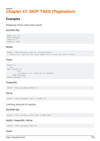 Chapter 47: SKIP TAKE (Pagination)
Examples
Skipping some rows from result
ISO/ANSI SQL:
SELECT Id, Col1
FROM TableName
ORDER BY Id
OFFSET 20 ROWS
MySQL:
SELECT * FROM TableName LIMIT 20, 42424242424242;
-- skips 20 for take use very large number that is more than rows in table
Oracle:
SELECT Id,
Col1
FROM (SELECT Id,
Col1,
row_number() over (order by Id) RowNumber
FROM TableName)
WHERE RowNumber > 20
PostgreSQL:
SELECT * FROM TableName OFFSET 20;
SQLite:
SELECT * FROM TableName LIMIT -1 OFFSET 20;
Limiting amount of results
ISO/ANSI SQL:
SELECT * FROM TableName FETCH FIRST 20 ROWS ONLY;
MySQL; PostgreSQL; SQLite:
SELECT * FROM TableName LIMIT 20;
Oracle:
https://riptutorial.com/ 159
 