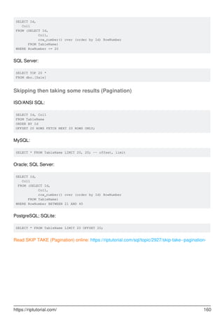 SELECT Id,
Col1
FROM (SELECT Id,
Col1,
row_number() over (order by Id) RowNumber
FROM TableName)
WHERE RowNumber <= 20
SQL Server:
SELECT TOP 20 *
FROM dbo.[Sale]
Skipping then taking some results (Pagination)
ISO/ANSI SQL:
SELECT Id, Col1
FROM TableName
ORDER BY Id
OFFSET 20 ROWS FETCH NEXT 20 ROWS ONLY;
MySQL:
SELECT * FROM TableName LIMIT 20, 20; -- offset, limit
Oracle; SQL Server:
SELECT Id,
Col1
FROM (SELECT Id,
Col1,
row_number() over (order by Id) RowNumber
FROM TableName)
WHERE RowNumber BETWEEN 21 AND 40
PostgreSQL; SQLite:
SELECT * FROM TableName LIMIT 20 OFFSET 20;
Read SKIP TAKE (Pagination) online: https://riptutorial.com/sql/topic/2927/skip-take--pagination-
https://riptutorial.com/ 160
 