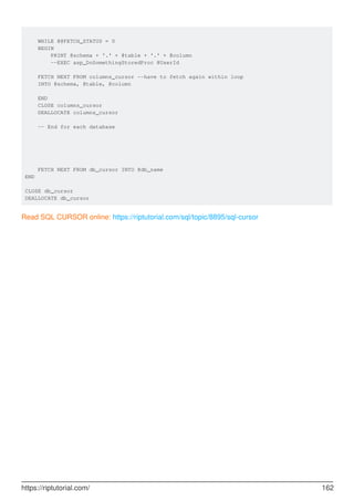 WHILE @@FETCH_STATUS = 0
BEGIN
PRINT @schema + '.' + @table + '.' + @column
--EXEC asp_DoSomethingStoredProc @UserId
FETCH NEXT FROM columns_cursor --have to fetch again within loop
INTO @schema, @table, @column
END
CLOSE columns_cursor
DEALLOCATE columns_cursor
-- End for each database
FETCH NEXT FROM db_cursor INTO @db_name
END
CLOSE db_cursor
DEALLOCATE db_cursor
Read SQL CURSOR online: https://riptutorial.com/sql/topic/8895/sql-cursor
https://riptutorial.com/ 162
 