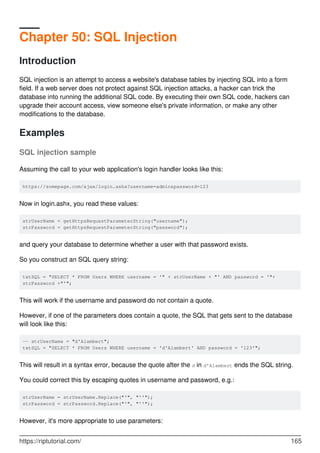 Chapter 50: SQL Injection
Introduction
SQL injection is an attempt to access a website's database tables by injecting SQL into a form
field. If a web server does not protect against SQL injection attacks, a hacker can trick the
database into running the additional SQL code. By executing their own SQL code, hackers can
upgrade their account access, view someone else's private information, or make any other
modifications to the database.
Examples
SQL injection sample
Assuming the call to your web application's login handler looks like this:
https://somepage.com/ajax/login.ashx?username=admin&password=123
Now in login.ashx, you read these values:
strUserName = getHttpsRequestParameterString("username");
strPassword = getHttpsRequestParameterString("password");
and query your database to determine whether a user with that password exists.
So you construct an SQL query string:
txtSQL = "SELECT * FROM Users WHERE username = '" + strUserName + "' AND password = '"+
strPassword +"'";
This will work if the username and password do not contain a quote.
However, if one of the parameters does contain a quote, the SQL that gets sent to the database
will look like this:
-- strUserName = "d'Alambert";
txtSQL = "SELECT * FROM Users WHERE username = 'd'Alambert' AND password = '123'";
This will result in a syntax error, because the quote after the d in d'Alambert ends the SQL string.
You could correct this by escaping quotes in username and password, e.g.:
strUserName = strUserName.Replace("'", "''");
strPassword = strPassword.Replace("'", "''");
However, it's more appropriate to use parameters:
https://riptutorial.com/ 165
 