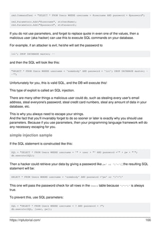 cmd.CommandText = "SELECT * FROM Users WHERE username = @username AND password = @password";
cmd.Parameters.Add("@username", strUserName);
cmd.Parameters.Add("@password", strPassword);
If you do not use parameters, and forget to replace quote in even one of the values, then a
malicious user (aka hacker) can use this to execute SQL commands on your database.
For example, if an attacker is evil, he/she will set the password to
lol'; DROP DATABASE master; --
and then the SQL will look like this:
"SELECT * FROM Users WHERE username = 'somebody' AND password = 'lol'; DROP DATABASE master; -
-'";
Unfortunately for you, this is valid SQL, and the DB will execute this!
This type of exploit is called an SQL injection.
There are many other things a malicious user could do, such as stealing every user's email
address, steal everyone's password, steal credit card numbers, steal any amount of data in your
database, etc.
This is why you always need to escape your strings.
And the fact that you'll invariably forget to do so sooner or later is exactly why you should use
parameters. Because if you use parameters, then your programming language framework will do
any necessary escaping for you.
simple injection sample
If the SQL statement is constructed like this:
SQL = "SELECT * FROM Users WHERE username = '" + user + "' AND password ='" + pw + "'";
db.execute(SQL);
Then a hacker could retrieve your data by giving a password like pw' or '1'='1; the resulting SQL
statement will be:
SELECT * FROM Users WHERE username = 'somebody' AND password ='pw' or '1'='1'
This one will pass the password check for all rows in the Users table because '1'='1' is always
true.
To prevent this, use SQL parameters:
SQL = "SELECT * FROM Users WHERE username = ? AND password = ?";
db.execute(SQL, [user, pw]);
https://riptutorial.com/ 166
 